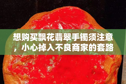 想购买飘花翡翠手镯须注意，小心掉入不良商家的套路！