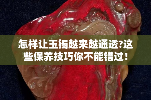 怎样让玉镯越来越通透?这些保养技巧你不能错过！