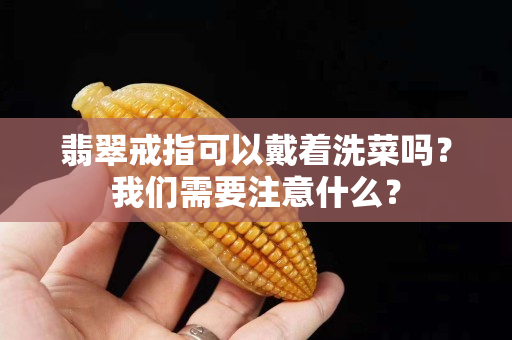 翡翠戒指可以戴着洗菜吗？我们需要注意什么？