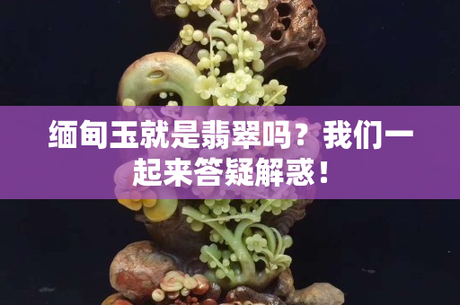 缅甸玉就是翡翠吗？我们一起来答疑解惑！