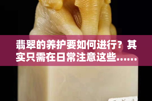翡翠的养护要如何进行？其实只需在日常注意这些……