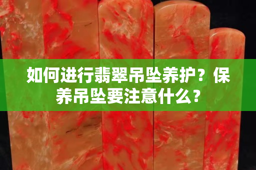 如何进行翡翠吊坠养护？保养吊坠要注意什么？