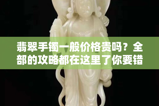 翡翠手镯一般价格贵吗？全部的攻略都在这里了你要错过吗？