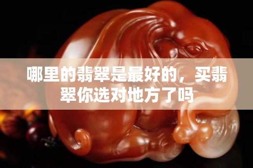 哪里的翡翠是最好的，买翡翠你选对地方了吗