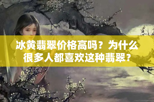 冰黄翡翠价格高吗？为什么很多人都喜欢这种翡翠？