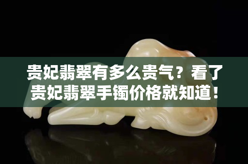 贵妃翡翠有多么贵气？看了贵妃翡翠手镯价格就知道！