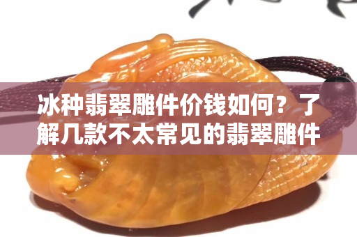 冰种翡翠雕件价钱如何？了解几款不太常见的翡翠雕件！