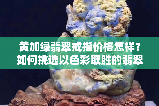 黄加绿翡翠戒指价格怎样？如何挑选以色彩取胜的翡翠？
