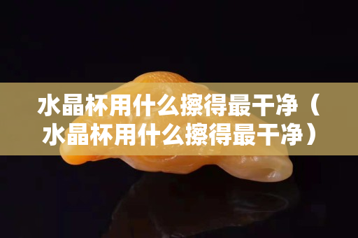 水晶杯用什么擦得最干净（水晶杯用什么擦得最干净）