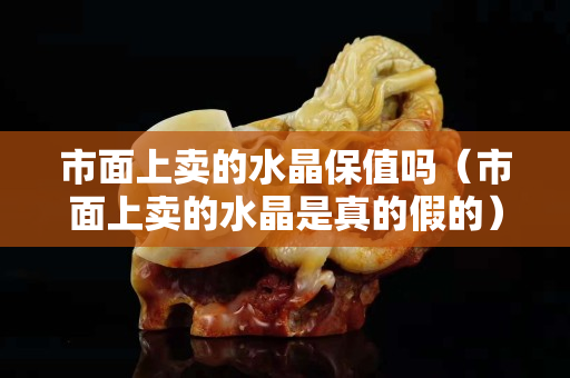 市面上卖的水晶保值吗（市面上卖的水晶是真的假的）