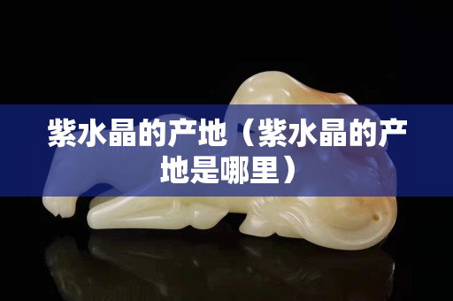 紫水晶的产地（紫水晶的产地是哪里）