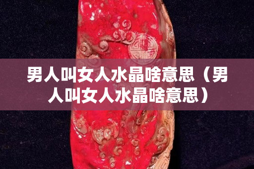 男人叫女人水晶啥意思（男人叫女人水晶啥意思）