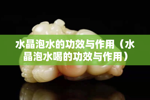 水晶泡水的功效与作用（水晶泡水喝的功效与作用）