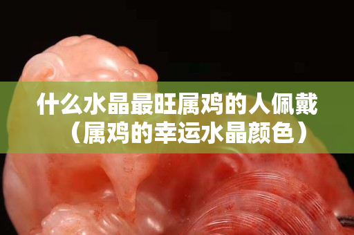 什么水晶最旺属鸡的人佩戴（属鸡的幸运水晶颜色）