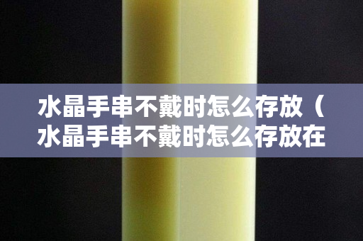 水晶手串不戴时怎么存放（水晶手串不戴时怎么存放在哪里呢）