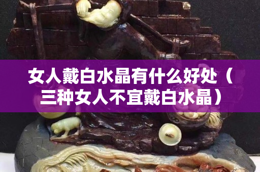 女人戴白水晶有什么好处（三种女人不宜戴白水晶）