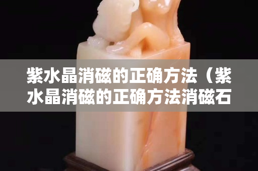 紫水晶消磁的正确方法（紫水晶消磁的正确方法消磁石）
