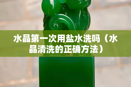 水晶第一次用盐水洗吗（水晶清洗的正确方法）