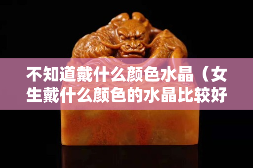 不知道戴什么颜色水晶（女生戴什么颜色的水晶比较好）