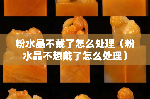 粉水晶不戴了怎么处理（粉水晶不想戴了怎么处理）