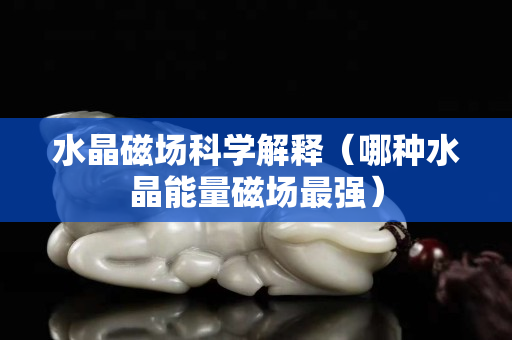 水晶磁场科学解释（哪种水晶能量磁场最强）