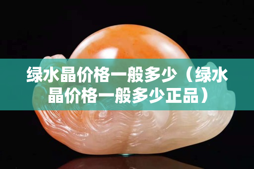绿水晶价格一般多少（绿水晶价格一般多少正品）