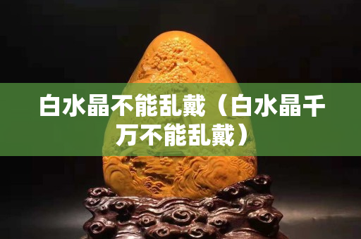 白水晶不能乱戴（白水晶千万不能乱戴）
