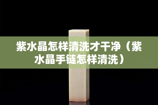 紫水晶怎样清洗才干净（紫水晶手链怎样清洗）