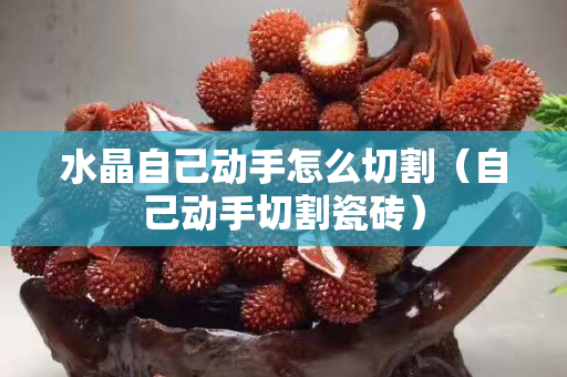 水晶自己动手怎么切割（自己动手切割瓷砖）
