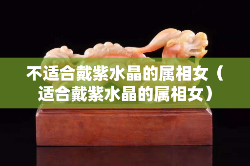 不适合戴紫水晶的属相女（适合戴紫水晶的属相女）