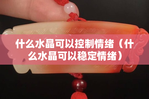 什么水晶可以控制情绪（什么水晶可以稳定情绪）