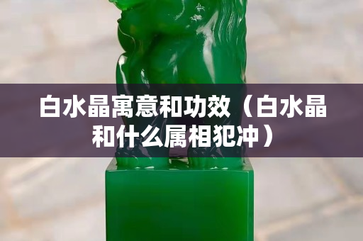 白水晶寓意和功效（白水晶和什么属相犯冲）