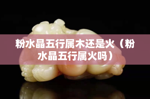 粉水晶五行属木还是火（粉水晶五行属火吗）