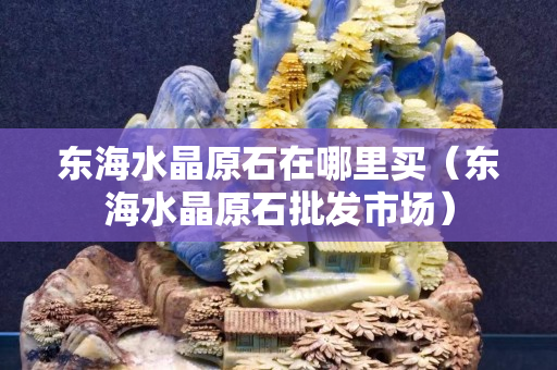 东海水晶原石在哪里买（东海水晶原石批发市场）
