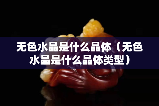 无色水晶是什么晶体（无色水晶是什么晶体类型）
