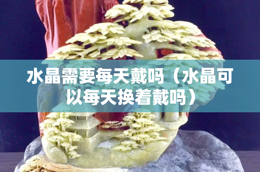 水晶需要每天戴吗（水晶可以每天换着戴吗）