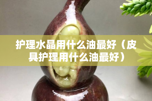 护理水晶用什么油最好（皮具护理用什么油最好）