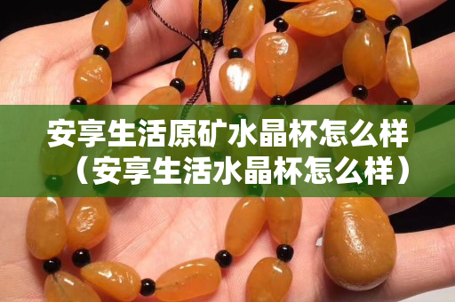 安享生活原矿水晶杯怎么样（安享生活水晶杯怎么样）