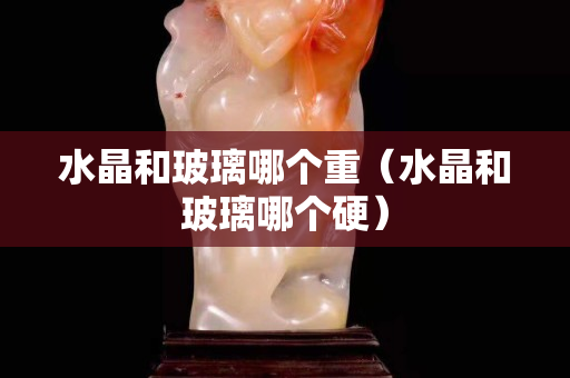 水晶和玻璃哪个重（水晶和玻璃哪个硬）