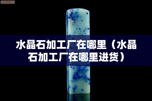 水晶石加工厂在哪里（水晶石加工厂在哪里进货）