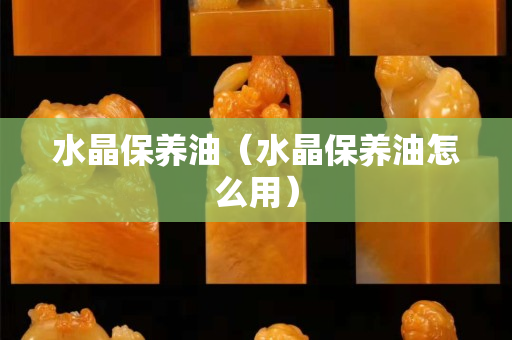 水晶保养油（水晶保养油怎么用）