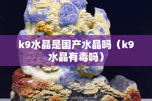 k9水晶是国产水晶吗（k9水晶有毒吗）