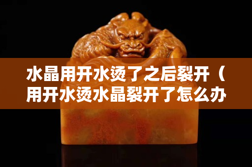 水晶用开水烫了之后裂开（用开水烫水晶裂开了怎么办）