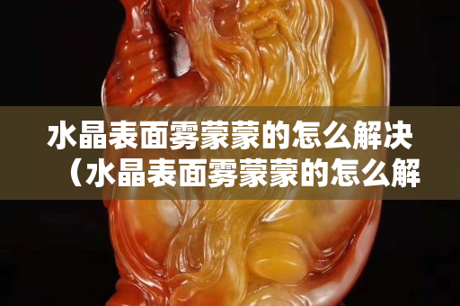 水晶表面雾蒙蒙的怎么解决（水晶表面雾蒙蒙的怎么解决）