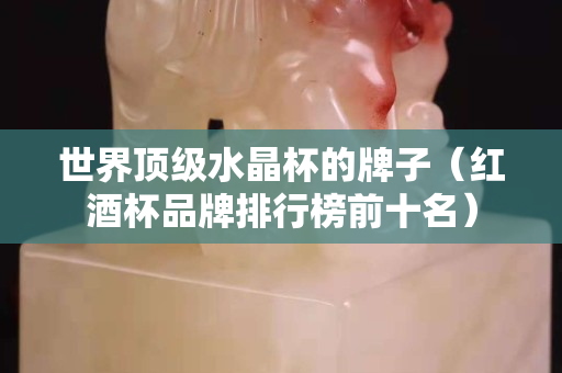 世界顶级水晶杯的牌子（红酒杯品牌排行榜前十名）
