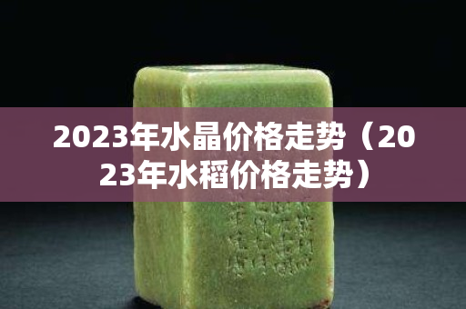 2023年水晶价格走势（2023年水稻价格走势）