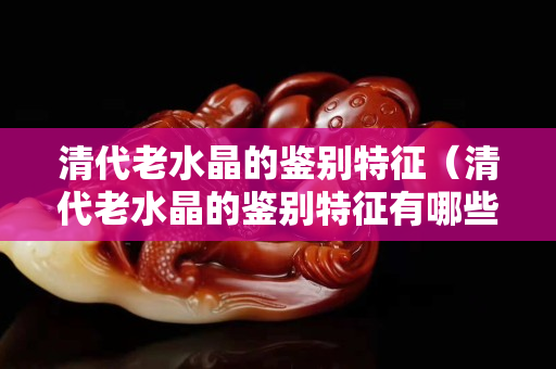 清代老水晶的鉴别特征（清代老水晶的鉴别特征有哪些）