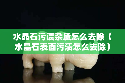 水晶石污渍杂质怎么去除（水晶石表面污渍怎么去除）