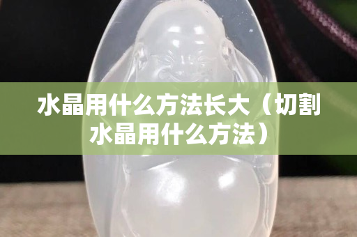 水晶用什么方法长大（切割水晶用什么方法）