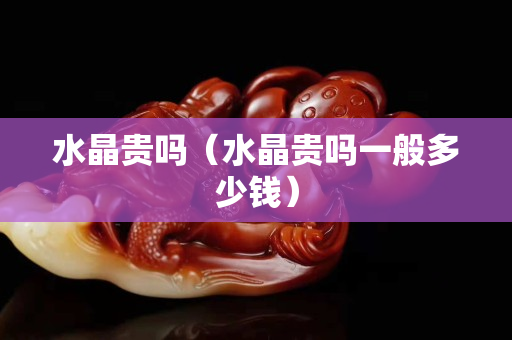 水晶贵吗（水晶贵吗一般多少钱）